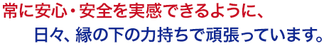 常に安心・安全を実感できるように、日々、縁の下の力持ちで頑張っています。